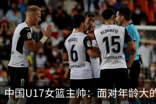 中国U17女篮主帅：面对年龄大的职业俱乐部 队员们打出了团队篮球