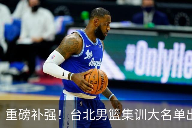 重磅补强！台北男篮集训大名单出炉，双归化压阵，中国男篮迎硬仗